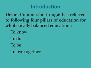 Introduction
Delors Commission in 1996 has referred
to following four pillars of education for
wholistically balanced education :
1. To know
2. To do
3. To be
4. To live together
 