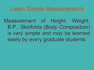 Measurement of Height, Weight,
B.P., Skinfolds (Body Composition)
is very simple and may be learned
easily by every graduate students.
 