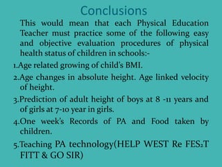 Conclusions
This would mean that each Physical Education
Teacher must practice some of the following easy
and objective evaluation procedures of physical
health status of children in schools:-
1.Age related growing of child’s BMI.
2.Age changes in absolute height. Age linked velocity
of height.
3.Prediction of adult height of boys at 8 -11 years and
of girls at 7-10 year in girls.
4.One week’s Records of PA and Food taken by
children.
5.Teaching PA technology(HELP WEST Re FES2T
FITT & GO SIR)
 