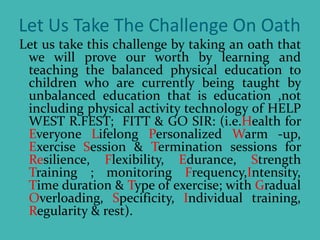 Let Us Take The Challenge On Oath
Let us take this challenge by taking an oath that
we will prove our worth by learning and
teaching the balanced physical education to
children who are currently being taught by
unbalanced education that is education ,not
including physical activity technology of HELP
WEST R.FEST; FITT & GO SIR: (i.e.Health for
Everyone Lifelong Personalized Warm -up,
Exercise Session & Termination sessions for
Resilience, Flexibility, Edurance, Strength
Training ; monitoring Frequency,Intensity,
Time duration & Type of exercise; with Gradual
Overloading, Specificity, Individual training,
Regularity & rest).
 