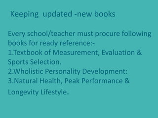 Keeping updated -new books
Every school/teacher must procure following
books for ready reference:-
1.Textbook of Measurement, Evaluation &
Sports Selection.
2.Wholistic Personality Development:
3.Natural Health, Peak Performance &
Longevity Lifestyle.
 