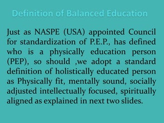 Just as NASPE (USA) appointed Council
for standardization of P.E.P., has defined
who is a physically education person
(PEP), so should ,we adopt a standard
definition of holistically educated person
as Physically fit, mentally sound, socially
adjusted intellectually focused, spiritually
aligned as explained in next two slides.
 