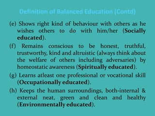 Definition of Balanced Education (Contd)
(e) Shows right kind of behaviour with others as he
wishes others to do with him/her (Socially
educated).
(f) Remains conscious to be honest, truthful,
trustworthy, kind and altruistic (always think about
the welfare of others including adversaries) by
homeostatic awareness (Spiritually educated).
(g) Learns atleast one professional or vocational skill
(Occupationally educated).
(h) Keeps the human surroundings, both-internal &
external neat, green and clean and healthy
(Environmentally educated).
 