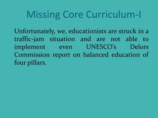 Missing Core Curriculum-I
Unfortunately, we, educationists are struck in a
traffic-jam situation and are not able to
implement even UNESCO’s Delors
Commission report on balanced education of
four pillars.
 