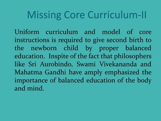 Missing Core Curriculum-II
Uniform curriculum and model of core
instructions is required to give second birth to
the newborn child by proper balanced
education. Inspite of the fact that philosophers
like Sri Aurobindo, Swami Vivekananda and
Mahatma Gandhi have amply emphasized the
importance of balanced education of the body
and mind.
 