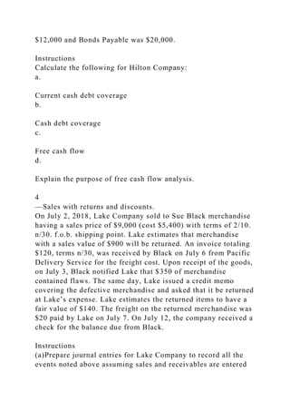 $12,000 and Bonds Payable was $20,000.
Instructions
Calculate the following for Hilton Company:
a.
Current cash debt coverage
b.
Cash debt coverage
c.
Free cash flow
d.
Explain the purpose of free cash flow analysis.
4
—Sales with returns and discounts.
On July 2, 2018, Lake Company sold to Sue Black merchandise
having a sales price of $9,000 (cost $5,400) with terms of 2/10.
n/30. f.o.b. shipping point. Lake estimates that merchandise
with a sales value of $900 will be returned. An invoice totaling
$120, terms n/30, was received by Black on July 6 from Pacific
Delivery Service for the freight cost. Upon receipt of the goods,
on July 3, Black notified Lake that $350 of merchandise
contained flaws. The same day, Lake issued a credit memo
covering the defective merchandise and asked that it be returned
at Lake’s expense. Lake estimates the returned items to have a
fair value of $140. The freight on the returned merchandise was
$20 paid by Lake on July 7. On July 12, the company received a
check for the balance due from Black.
Instructions
(a)Prepare journal entries for Lake Company to record all the
events noted above assuming sales and receivables are entered
 