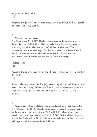 at gross selling price.
(b)
Prepare the journal entry assuming that Sue Black did not remit
payment until August 5.
5
—Warranty arrangement.
On December 31, 2017, Dieker Company sells equipment to
Tabor Inc. for $125,000. Dieker includes a 1-year assurance
warranty service with the sale of all its equipment. The
customer receives and pays for the equipment on December 31,
2017. Dieker estimates the prices to be $122,000 for the
equipment and $3,000 for the cost of the warranty.
Instructions
(a)
Prepare the journal entry to record this transaction on December
31, 2017.
(b)
Repeat the requirements for (a), assuming that in addition to the
assurance warranty, Dieker sold an extended warranty (service
type warranty) for an additional 2 years (2019–2020) for
$2,000.
6
—Percentage-of-completion and completed-contract methods.
On February 1, 2017, Marsh Contractors agreed to construct a
building at a contract price of $17,400,000. Marsh estimated
total construction costs would be $12,000,000 and the project
would be finished in 2019. Information relating to the costs and
billings for this contract is as follows:
 