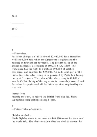 2019
_________
2019
_________
7
—Franchises.
Pasta Inn charges an initial fee of $2,400,000 for a franchise,
with $480,000 paid when the agreement is signed and the
balance in four annual payments. The present value of the
annual payments, discounted at 10%, is $1,521,000. The
franchisee has the right to purchase $90,000 of kitchen
equipment and supplies for $75,000. An additional part of the
initial fee is for advertising to be provided by Pasta Inn during
the next five years. The value of the advertising is $1,000 a
month. Collectibility of the payments is reasonably assured and
Pasta Inn has performed all the initial services required by the
contract.
Instructions
Prepare the entry to record the initial franchise fee. Show
supporting computations in good form.
8
—Future value of annuity.
(Tables needed.)
Linda Ogleby wants to accumulate $40,000 to use for an around
the world trip. She plans to accumulate the desired amount by
 