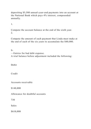 depositing $5,500 annual-year-end payments into an account at
the National Bank which pays 4% interest, compounded
annually.
1.
Compute the account balance at the end of the sixth year.
2.
Compute the amount of each payment that Linda must make at
the end of each of the six years to accumulate the $40,000.
9-
—Entries for bad debt expense.
A trial balance before adjustment included the following:
Debit
Credit
Accounts receivable
$140,000
Allowance for doubtful accounts
730
Sales
$610,000
 