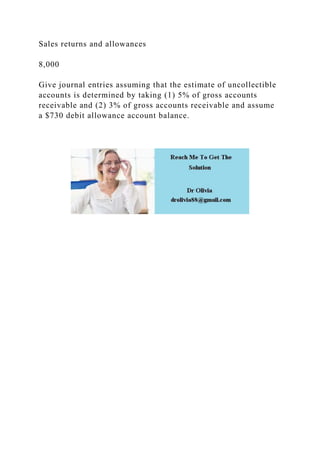 Sales returns and allowances
8,000
Give journal entries assuming that the estimate of uncollectible
accounts is determined by taking (1) 5% of gross accounts
receivable and (2) 3% of gross accounts receivable and assume
a $730 debit allowance account balance.
 