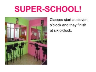 SUPER-SCHOOL! Classes start at eleven o’clock and they finish at six o’clock.  