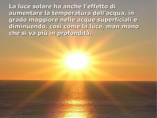 La luce solare ha anche l'effetto diLa luce solare ha anche l'effetto di
aumentare la temperatura dell'acqua, inaumentare la temperatura dell'acqua, in
grado maggiore nelle acque superficiali egrado maggiore nelle acque superficiali e
diminuendo, così come la luce, man manodiminuendo, così come la luce, man mano
che si va più in profondità.che si va più in profondità.
 