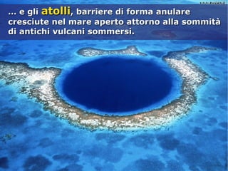 …… e glie gli atolliatolli, barriere di forma anulare, barriere di forma anulare
cresciute nel mare aperto attorno alla sommitàcresciute nel mare aperto attorno alla sommità
di antichi vulcani sommersi.di antichi vulcani sommersi.
 