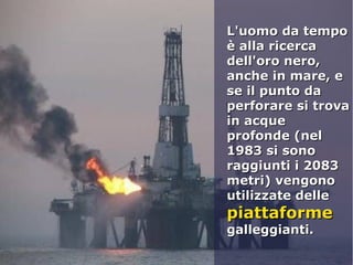 L'uomo da tempoL'uomo da tempo
è alla ricercaè alla ricerca
dell'oro nero,dell'oro nero,
anche in mare, eanche in mare, e
se il punto dase il punto da
perforare si trovaperforare si trova
in acquein acque
profonde (nelprofonde (nel
1983 si sono1983 si sono
raggiunti i 2083raggiunti i 2083
metri) vengonometri) vengono
utilizzate delleutilizzate delle
piattaformepiattaforme
galleggianti.galleggianti.
 