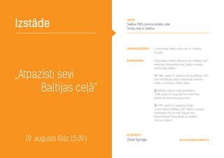 „Atpazīsti sevi
Baltijas ceļā”
Izstāde
19. augusts (līdz 15.09.) zane.sproge@saldus.lv
Organizators J. Rozentāla Saldus vēstures un mākslas
muzejs
Komentāri Ceļojošajā izstādē„Atpazīsti sevi Baltijas ceļā”
skatāmas fotogrāfijas par Saldus novada
iedzīvotāju dalību:
1) 1989. gada 23. augusta akcijā„Baltijas ceļš”,
kad trīs Baltijas valstu iedzīvotāji sadevās
rokās un veidoja cilvēku ķēdi;
2) Baltijas ceļa pirmajā gadadienā
1990. gada 23. augustā visā valstī tika
dedzināti piemiņas ugunskuri
3) 1991. gada 23. augustā akcijā
„Liesmojošais Baltijas ceļš”Saldus novada
iedzīvotāji tika aicināti atpazīt sevi
eksponētajās fotogrāfijās un dalīties
atmiņu stāstos
Kontakti
Zane Sproģe
vieta
Saldus TIKS centra izstāžu zāle
Striķu iela 3, Saldus
 