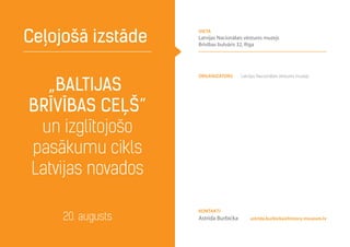„Baltijas
brīvības ceļš”
un izglītojošo
pasākumu cikls
Latvijas novados
Ceļojošā izstāde
20. augusts astrida.burbicka@history-museum.lv
Organizators Latvijas Nacionālais vēstures muzejs
Kontakti
Astrīda Burbicka
vieta
Latvijas Nacionālais vēstures muzejs
Brīvības bulvāris 32, Rīga
 