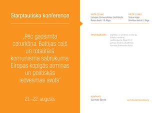 Organizators Izglītības un zinātnes ministrija,
Ārlietu ministrija,
nodibinājums„Rīga 2014”,
Latvijas Zinātņu akadēmija,
Konrāda Adenauera fonds
„Pēc gadsimta
ceturkšņa. Baltijas ceļš
un totalitārā
komunisma sabrukums:
Eiropas kopīgās atmiņas
un politiskās
iedvesmas avots”
Starptautiska konference
21.–22. augusts sarmite.elerte@inbox.lv
Kontakti
Sarmīte Ēlerte
vieta (21.08.)
Latvijas Universitātes Lielā Aula
Raiņa bulv. 19, Rīga
vieta (22.08.)
Stūra māja
Brīvības iela 61, Rīga
 
