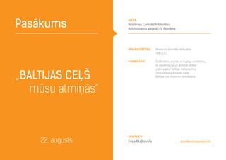Organizators Rēzeknes Centrālā bibliotēka,
UNESCO
komentāri Dalībniekus aicinās uz kopīgu sanākšanu,
lai prezentācijā un atmiņās vēlreiz
„pārstaigātu”Baltijas ceļa posmus.
Simboliska sadošanās rokās,
Baltijas ceļa dziesmu dziedāšana„Baltijas ceļš
mūsu atmiņās”
Pasākums
22. augusts e.malkevica@unesco.lv
Kontakti
Evija Maļkeviča
vieta
Rēzeknes Centrālā bibliotēka
Atbrīvošanas aleja 81/5, Rēzekne
 
