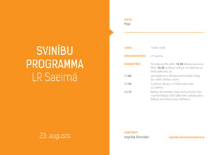 laiks 10.40–14.00
Organizators LR Saeima
komentāri
11.00
11.30
12.10
Pulcēšanās līdz plkst. 10.30 Jēkaba laukumā.
Plkst. 10.30 autobusi izbrauc no Saeimas uz
Mūkusalas ielu 29.
pamatakmens ielikšana piemineklim Rīgā,
kas veltīts Baltijas ceļam.
Autobusi izbrauc no Mūkusalas ielas
uz Saeimu.
Baltijas Asamblejas eseju konkursa„Ko man
nozīmē Baltijas ceļš”dalībnieku apbalvošana.
Baltijas vienotības koka stādīšana.
Svinību
programma
LR Saeimā
23. augusts ingrida.sticenko@saeima.lv
Kontakti
Ingrīda Sticenko
vieta
Rīga
 