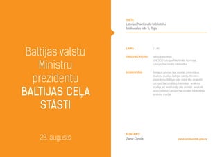 laiks 11.40
Organizators Valsts kanceleja,
UNESCO Latvijas Nacionālā komisija,
Latvijas Nacionālā bibliotēka
komentāri Atklājot Latvijas Nacionālās bibliotēkas
ierakstu studiju, Baltijas valstu Ministru
prezidentu Baltijas ceļa stāsti tiks ierakstīti
Latvijas Nacionālās bibliotēkas ierakstu
studijā, arī iedzīvotāji tiks aicināti ierakstīt
savus stāstus Latvijas Nacionālās bibliotēkas
ierakstu studijā.
Baltijas valstu
Ministru
prezidentu
Baltijas ceļa
stāsti
23. augusts zane.ozola@mk.gov.lv
Kontakti
Zane Ozola
vieta
Latvijas Nacionālā bibliotēka
Mūkusalas iela 3, Rīga
 