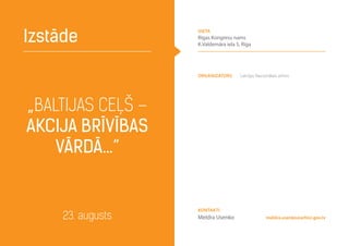 Organizators Latvijas Nacionālais arhīvs
„Baltijas ceļš –
akcija brīvības
vārdā…”
Izstāde
23. augusts meldra.usenko@arhivi.gov.lv
Kontakti
Meldra Usenko
vieta
Rīgas Kongresu nams
K.Valdemāra iela 5, Rīga
 
