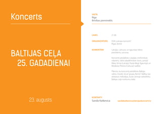laiks 21.00
Organizators VSIA„Latvijas koncerti”,
Rīgas dome
komentāri Latvijas, Lietuvas un Igaunijas Valsts
prezidentu uzrunas.
Koncertā piedalīsies Liepājas simfoniskais
orķestris, valsts akadēmiskais koris„Latvija”
Māra Sirmā (Latvija), Paula Megi (Igaunija) un
Modesta Pitrena (Lietuva) vadībā.
Plānots, ka koncertā piedalīsies Baltijas
valstu mūziķi, kā arī grupa„Remix”dalība, kas
atskaņos melodijas, kuras vienoja sabiedrību
Baltijas ceļa notikumu laikā.
Baltijas ceļa
25. gadadienai
Koncerts
23. augusts sandakatkevica@latvijaskoncerti.lv
Kontakti
Sanda Katkevica
vieta
Rīga
Brīvības piemineklis
 