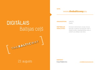 Organizators UNESCO,
Datafix
partneri un
atbalstītāji
Ikvienam interesentam Latvijā, Lietuvā,
Igaunijā un jebkurā citā pasaules valstī ir
iespēja iestāties digitālajā Baltijas ceļā un
izstāstīt savu Baltijas ceļa stāstu
Digitālais
Baltijas ceļš
23. augusts e.malkevica@unesco.lv
Kontakti
Evija Maļkeviča
vieta
www.thebalticway.eu
t h e b a lt i c w ay
 