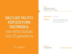 Organizators Latvijas Pasts
komentāri Latvijas Pasta izdotās pastmarkas un
aploksnes, kas veltītas Baltijas ceļam,
pirmās dienas zīmogošana
Baltijas valstu
kopizdevuma
pastmarka,
kas veltīta Baltijas
ceļa 25.gadadienai
23. augusts gundega.varpa@pasts.lv
Kontakti
Gundega Vārpa
vieta
Tautas frontes muzejs
Vecpilsētas iela 13/15, Rīga
 