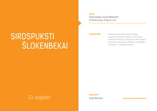 komentāri Pasākumam iecerēta daudzveidīga
programma ar ģimeniskiem, sportiskiem,
mākslinieciskiem un atraktīviem elementiem,
lai tā būtu interesanta cilvēkiem ar dažādām
interesēm un dažādā vecumā
SIRDSPUKSTI
Šlokenbekai
23. augusts
vieta
Šlokenbekas muiža Milzkalnē
Smārdes pag., Engures nov.
dome@enguresnovads.lv
Kontakti
Inga Reiniņa
 