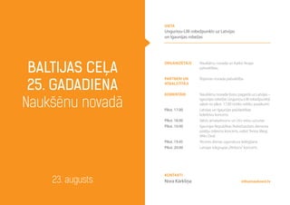 organizētājs Naukšēnu novada un Karksi Nuijas
pašvaldības
partneri un
atbalstītāji
Rūjienas novada pašvaldība
komentāri
Plkst. 17.00
Plkst. 18.00
Plkst. 19.00
Plkst. 19.45
Plkst. 20.00
Naukšēnu novada Ķoņu pagastā uz Latvijas –
Igaunijas robežas Unguriņu-Lilli robežpunktā
sākot no plkst. 17.00 notiks svētku pasākumi:
Latvijas un Igaunijas pašdarbības
kolektīvu koncerts
Valsts amatpersonu un citu viesu uzrunas
Igaunijas Republikas Robežsardzes dienesta
pūtēju orķestra koncerts, solisti Teniss Megi,
Miks Dedi
Atceres dienas ugunskura iedegšana
Latvijas rokgrupas„Pērkons”koncerts
Baltijas ceļa
25. gadadiena
Naukšēnu novadā
23. augusts
vieta
Unguriņu-Lilli robežpunkts uz Latvijas
un Igaunijas robežas
info@naukseni.lv
Kontakti
Nora Kārkliņa
 