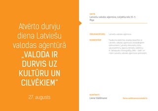 organizators Latviešu valodas aģentūra
komentāri Pasākuma laikā būs iespēja iepazīties ar
Latviešu valodas aģentūras izstrādātajiem
izdevumiem: Latviešu-lietuviešu-čehu
sarunvārdnīcu; Igauņu-latviešu vārdnīcu;
A. Sabaļauska monogrāfiju„Mēs – balti”un
citām Latviešu valodas aģentūras grāmatām.
Atvērto durvju
diena Latviešu
valodas aģentūrā
„Valoda ir
durvis uz
kultūru un
cilvēkiem”
27. augusts
vieta
Latviešu valodas aģentūra, Lāčplēša iela 35–5
Rīga
liene.valdmane@valoda.lv
Kontakti
Liene Valdmane
 