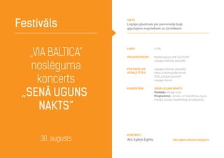 „VIA BALTICA”
noslēguma
koncerts
„Senā uguns
nakts”
Festivāls
30. augusts atis.eglins@dome.liepaja.lv
laiks 21.00
Organizators Nodibinājums„VIA CULTURA”,
Liepājas kultūras pārvalde
Partneri un
atbalstītāji
Liepājas kultūras pārvalde,
Valsts kultūrkapitāla fonds,
VSIA„Latvijas koncerti”,
Liepājas dome
Komentāri SENĀ UGUNS NAKTS
Piedalās: Mirage octet
Programmā: Latviešu un skandināvu tautu
mūzika Gunāra Rozenberga arnažējumos
Kontakti
Atis Egliņš-Eglītis
vieta
Liepājas pludmale pie pieminekļa bojā
gājušajiem zvejniekiem un jūrniekiem
 