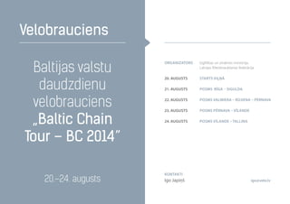 Baltijas valstu
daudzdienu
velobrauciens
„Baltic Chain
Tour – BC 2014”
Velobrauciens
20.–24. augusts
organizators Izglītības un zinātnes ministrija,
Latvijas Riteņbraukšanas federācija
20. augusts Starts Viļņā
21. augusts Posms Rīga – Sigulda
22. augusts Posms Valmiera – Rūjiena – Pērnava
23. augusts posms Pērnava – Vīlande
24. augusts posms Vīlande – Tallina
Kontakti
Igo Japiņš igo@velo.lv
 