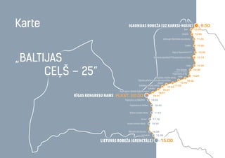 Lietuvas robežA (Grenctāle)
16.08
16.55
17.19
17.57
18.40
19.20
19.21
18.51
18.24
Igaunijas robeža (uz Karksi-Nuiju) 9.50Karte
„Baltijas
ceļš – 25”
Rīgas Kongresu namS plkst. 20.00
Iecavas novada robeža
Mēmeles tilts Bauskā
Iecava
Olaines novada robeža
Pagrieziens uz Baldoni
Pagrieziens uz Baložiem
Ceraukste
10.20
10.50
11.24
12.02
12.40
13.14
14.04
14.38
15.22
16.02
16.42
17.22
17.54
Rīgas robeža (Baložu kultūras nams)
Garkalnes novada robeža
Siguldas novada robeža
Pagrieziens uz A2
Cēsu lidlauks
...Cēsulidlauks-Cēsis-Drabeši...
Liepa
Valmieras apvedceļš P18 pagrieziens uz Liepu
Pagr.uz Rūpniekiem P17
Lizdēni
Sedas upe (Burtnieku nov.robeža)
Endzele
Ķoņi
Garkalne
Siguldas pilsētas robeža pie Laurenčiem
Ieriķi
„Sēnīte”
15.00
15.38
 