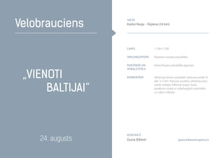 „Vienoti
Baltijai”
Velobrauciens
24. augusts guna.kibere@rujiena.lv
Laiks 11.00–17.00
organizators Rūjienas novada pašvaldība
Partneri un
atbalstītāji
Karksi-Nuijas pašvaldība Igaunijā
komentāri Velobraucienam paredzēti pieturas punkti ik
pēc 5–7 km. Pieturas punktos velobraucējus
sveiks vietējās folkloras kopas. Īpašs
pasākums kopā ar robežsargiem paredzēts
uz valstu robežas
Kontakti
Guna Ķibere
vieta
Karksi-Nuija – Rūjiena (34 km)
 