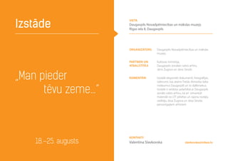 „Man pieder
tēvu zeme…”
Izstāde
18.–25. augusts slavkovska@inbox.lv
Organizators Daugavpils Novadpētniecības un mākslas
muzejs
Partneri un
atbalstītāji
Kultūras ministrija,
Daugavpils zonālais valsts arhīvs,
Jānis Žugovs un Jānis Strods
Komentāri Izstādē eksponēti dokumenti, fotogrāfijas,
izdevumi, kas ataino Trešās Atmodas laika
notikumus Daugavpilī un to dalībniekus.
Izstāde ir veidota sadarbībā ar Daugavpils
zonālo valsts arhīvu, kā arī izmantoti
materiāli no LTF pilsētas un rajona nodaļu
vadītāju Jāņa Žugova un Jāņa Stroda
personīgajiem arhīviem
Kontakti
Valentīna Slavkovska
vieta
Daugavpils Novadpētniecības un mākslas muzejs
Rīgas iela 8, Daugavpils
 