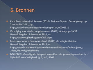    Katholieke universiteit Leuven. (2010). Stefaan Pleysier. Geraadpleegd op
    7 december 2011, op
    http://www.kuleuven.be/wieiswie/nl/person/u0002511
   Vereniging voor steden en gemeenten. (2011). Homepage VVSG.
    Geraadpleegd op 7 december 2011, op
    http://www.vvsg.be/Pages/default.aspx
   Brandweer Amsterdam-Amstelland. (2011). De veiligheidsketen.
    Geraadpleegd op 7 december 2011, op
    http://www.brandweer.nl/amsterdam-amstelland-com/infoprojects_-
    _deze/de_veiligheidsketen/
   DEKLERCK J. Onveiligheid integraal aanpakken: de ‘preventiepiramide’ In:
    Tijdschrift voor Veiligheid, jg. 5, nr.3, 2006.
 