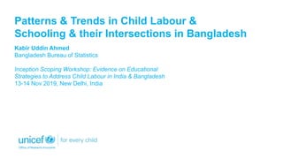 Patterns & Trends in Child Labour &
Schooling & their Intersections in Bangladesh
Kabir Uddin Ahmed
Bangladesh Bureau of Statistics
Inception Scoping Workshop: Evidence on Educational
Strategies to Address Child Labour in India & Bangladesh
13-14 Nov 2019, New Delhi, India
 