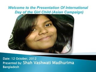Welcome to the Presentation Of International
      Day of the Girl Child (Asian Campaign)




Date: 12 October, 2012
Presented by:   Shah Vashwati Madhurima
Bangladesh
 