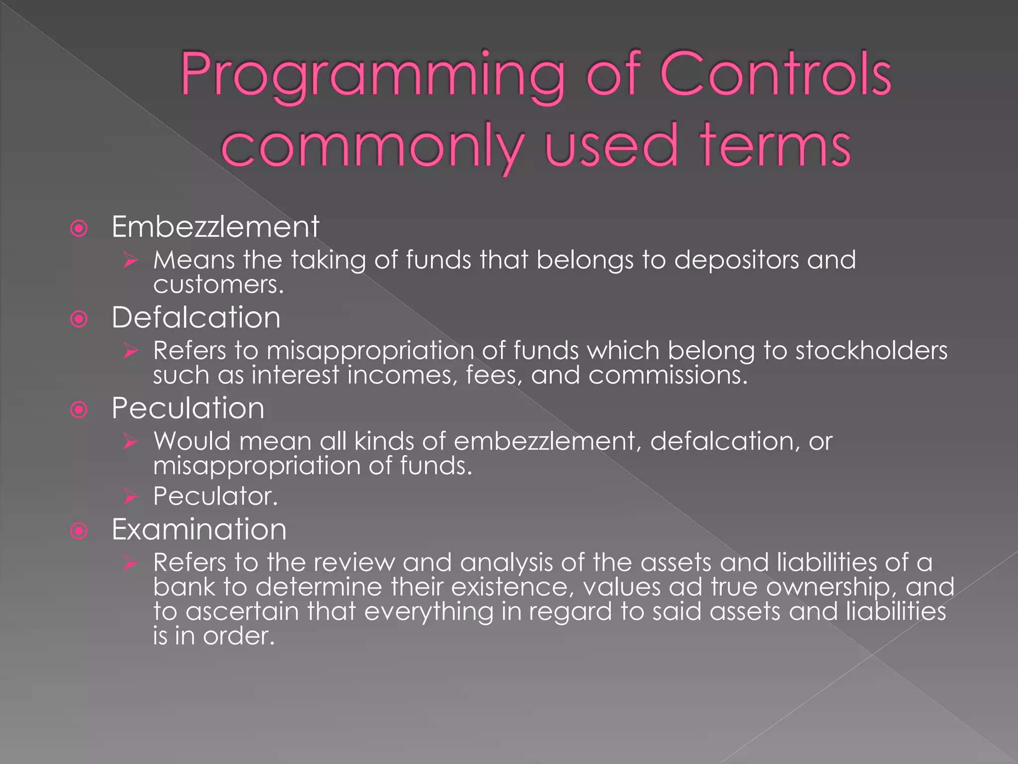  Embezzlement
 Means the taking of funds that belongs to depositors and
customers.
 Defalcation
 Refers to misappropriation of funds which belong to stockholders
such as interest incomes, fees, and commissions.
 Peculation
 Would mean all kinds of embezzlement, defalcation, or
misappropriation of funds.
 Peculator.
 Examination
 Refers to the review and analysis of the assets and liabilities of a
bank to determine their existence, values ad true ownership, and
to ascertain that everything in regard to said assets and liabilities
is in order.
 