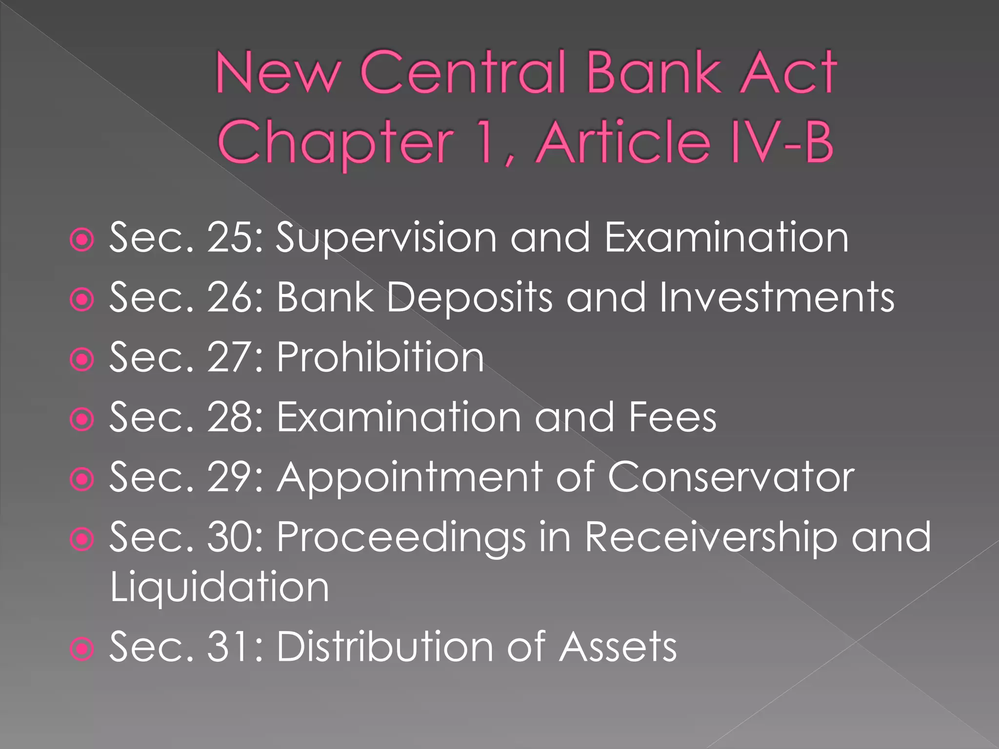  Sec. 25: Supervision and Examination
 Sec. 26: Bank Deposits and Investments
 Sec. 27: Prohibition
 Sec. 28: Examination and Fees
 Sec. 29: Appointment of Conservator
 Sec. 30: Proceedings in Receivership and
Liquidation
 Sec. 31: Distribution of Assets
 