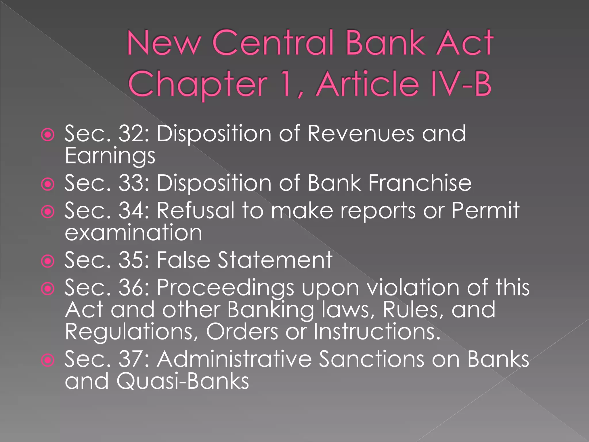  Sec. 32: Disposition of Revenues and
Earnings
 Sec. 33: Disposition of Bank Franchise
 Sec. 34: Refusal to make reports or Permit
examination
 Sec. 35: False Statement
 Sec. 36: Proceedings upon violation of this
Act and other Banking laws, Rules, and
Regulations, Orders or Instructions.
 Sec. 37: Administrative Sanctions on Banks
and Quasi-Banks
 