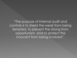 “The purpose of Internal audit and
controls is to shield the weak from being
tempted, to prevent the strong from
opportunism, and to protect the
innocent from being involved”.
 