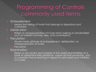  Embezzlement
 Means the taking of funds that belongs to depositors and
customers.
 Defalcation
 Refers to misappropriation of funds which belong to stockholders
such as interest incomes, fees, and commissions.
 Peculation
 Would mean all kinds of embezzlement, defalcation, or
misappropriation of funds.
 Peculator.
 Examination
 Refers to the review and analysis of the assets and liabilities of a
bank to determine their existence, values ad true ownership, and
to ascertain that everything in regard to said assets and liabilities
is in order.
 