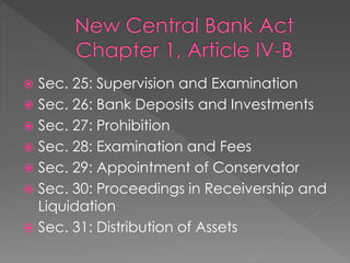  Sec. 25: Supervision and Examination
 Sec. 26: Bank Deposits and Investments
 Sec. 27: Prohibition
 Sec. 28: Examination and Fees
 Sec. 29: Appointment of Conservator
 Sec. 30: Proceedings in Receivership and
Liquidation
 Sec. 31: Distribution of Assets
 