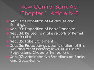  Sec. 32: Disposition of Revenues and
Earnings
 Sec. 33: Disposition of Bank Franchise
 Sec. 34: Refusal to make reports or Permit
examination
 Sec. 35: False Statement
 Sec. 36: Proceedings upon violation of this
Act and other Banking laws, Rules, and
Regulations, Orders or Instructions.
 Sec. 37: Administrative Sanctions on Banks
and Quasi-Banks
 