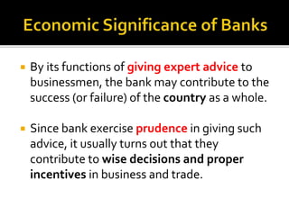  By its functions of giving expert advice to
businessmen, the bank may contribute to the
success (or failure) of the country as a whole.
 Since bank exercise prudence in giving such
advice, it usually turns out that they
contribute to wise decisions and proper
incentives in business and trade.
 