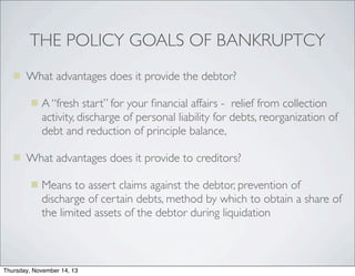 THE POLICY GOALS OF BANKRUPTCY
 What advantages does it provide the debtor?
 A “fresh start” for your ﬁnancial affairs - relief from collection

activity, discharge of personal liability for debts, reorganization of
debt and reduction of principle balance,
 What advantages does it provide to creditors?
 Means to assert claims against the debtor, prevention of

discharge of certain debts, method by which to obtain a share of
the limited assets of the debtor during liquidation

Thursday, November 14, 13

 