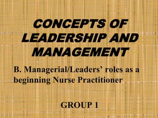 CONCEPTS OF
LEADERSHIP AND
MANAGEMENT
B. Managerial/Leaders’ roles as a
beginning Nurse Practitioner
GROUP 1
 