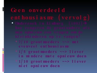 Geen onverdeeld enthousiasme (vervolg) Onderzoek in Limburg  (1991)   hoe reageren de grootouders als men opnieuw zou vragen om de kleinkinderen op te vangen? 7/10 grootmoeders ~~> met evenveel enthousiasme 1/5 grootmoeders ~~> liever in mindere mate opnieuw doen 1/10 grootmoeders ~~> liever niet opnieuw doen 